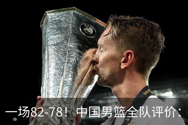 一场82-78！中国男篮全队评价：年轻球员敢打敢拼，主教练用人灵活！三后卫豪赌赢了